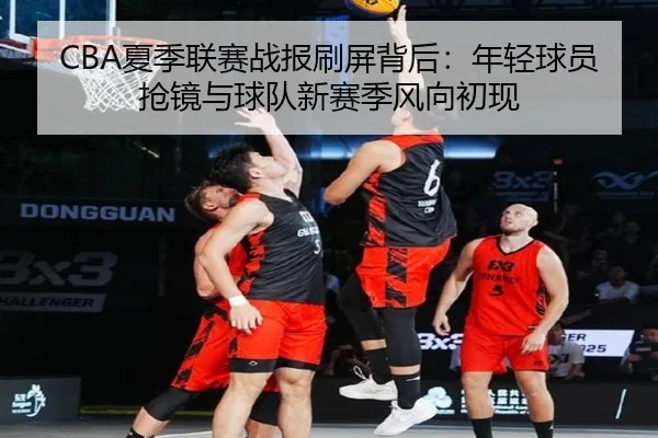 CBA夏季联赛战报刷屏背后：年轻球员抢镜与球队新赛季风向初现